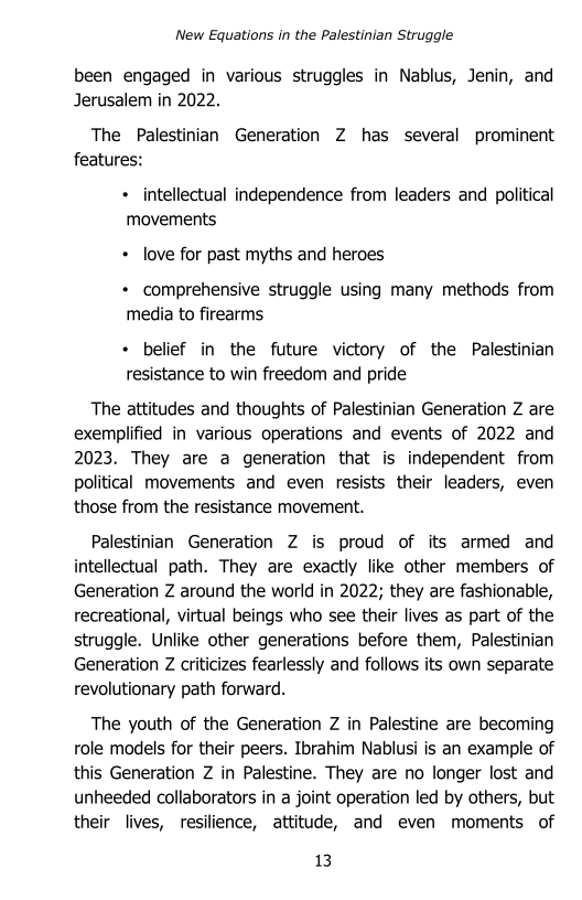 New Equations in the Palestinian Struggle

been engaged in various struggles in Nablus, Jenin, and
Jerusalem in 2022.

The Palestinian Generation Z has several prominent
features:

+ intellectual independence from leaders and political
movements

+ love for past myths and heroes

+ comprehensive struggle using many methods from
media to firearms

+ belief in the future victory of the Palestinian
resistance to win freedom and pride

The attitudes and thoughts of Palestinian Generation Z are
exemplified in various operations and events of 2022 and
2023. They are a generation that is independent from
political movements and even resists their leaders, even
those from the resistance movement.

Palestinian Generation Z is proud of its armed and
intellectual path. They are exactly like other members of
Generation Z around the world in 2022; they are fashionable,
recreational, virtual beings who see their lives as part of the
struggle. Unlike other generations before them, Palestinian
Generation Z criticizes fearlessly and follows its own separate
revolutionary path forward.

The youth of the Generation Z in Palestine are becoming
role models for their peers. Ibrahim Nablusi is an example of
this Generation Z in Palestine. They are no longer lost and
unheeded collaborators in a joint operation led by others, but
their lives, resilience, attitude, and even moments of

13
